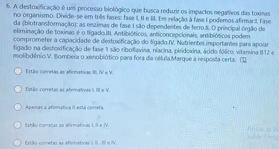 6. A destoxificação é um processo biológico que busca reduzir os impactos negativos das toxinas
no organismo. Divide-se em três fases: fase I, II e III. Em relação à fase I podemos afirmar:I. Fase
da (biotransformação): as enzimas de fase I são dependentes de ferro.II O principal órgão de
eliminação de toxinas é o figado.III. Antibióticos anticoncepcionais , antibióticos podem
comprometer a capacidade de destoxificação do fíqado IV. Nutrientes importantes para apoiar
fígado na destoxificação de fase 1 são riboflavina, niacina piridoxina, ácido fólico vitamina B12 e
molibdênio.V. Bombeia o xenobiótico para fora da célula.Marque a resposta certa.
Estão corretas as afirmativas III,IV eV.
Estão corretas as afirmativas I,III eV.
Apenas a afirmativa II está correta.
Estão corretas as afirmativas I, II e IV.
Estão corretas as afirmativas I,II,III elV.