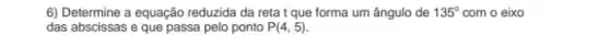 6) Determine a equação reduzida da reta t que forma um ângulo de 135^circ  com o eixo
das abscissas e que passa pelo ponto P(4,5)