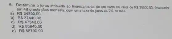 6- Determine o juros atribuído ao financiamento de um carro no valor de
R 39000,00 financiado
em 48 prestações mensais, com uma taxa de juros de 2%  ao mês.
a) R 34890,00
b) R 37440,00
C) R 47540,00
d) R 56840,00
e) R 56790,00