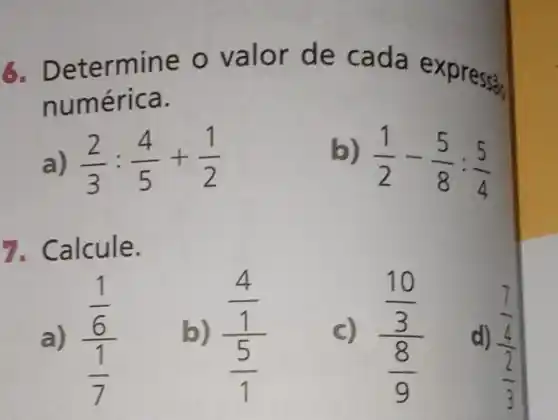 6. Determine o valor de cada ex
numérica.
(2)/(3):(4)/(5)+(1)/(2)
b)
(1)/(2)-(5)/(8):(5)/(4)
7. Calcule.
a) (frac (1)/(6))((1)/(7))
b) (frac (4)/(1))((5)/(1))
C) (frac (10)/(3))((8)/(9))
d)
(frac (7)/(4))((2)/(3))