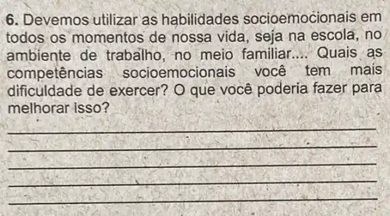 6. Devemos utilizar as habilidades socioemocionais em
todos os momentos de nossa vida, seja na escola, no
ambiente de trabalho, no meio familiar __ Quais as
competência socioemocic nais você tem mais
dificuldade de exercer? O que você poderia fazer para
melhorar isso?
__