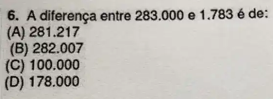 6. A diferença entre 283.000 e 1.783 é de:
(A) 281.217
(B) 282.007
(C) 100 .000
(D) 178 .000