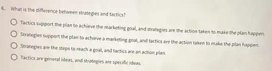 6. What is the difference between strategies and tactics?
Tactics support the plan to achieve the marketing goal, and strategies are the action taken to make the plan happen.
Strategies support the plan to achieve a marketing goal, and tactics are the action taken to make the plan happen.
Strategies are the steps to reach a goal,and tactics are an action plan.
Tactics are general ideas and strategies are specific ideas.