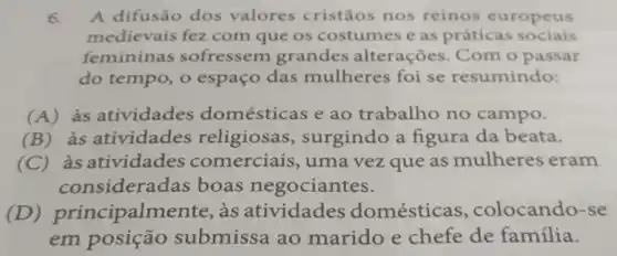 6. A difusão dos valores cristãos nos reinos europeus
medievais fez com que os costumes e as práticas sociais
femininas sofressem grandes alterações. Com o passar
do tempo, o espaço das mulheres foi se resumindo:
(A)às atividades domésticas e ao trabalho no campo.
(B)às atividades religiosas surgindo a figura da beata.
(C)as atividades comerciais , uma vez que as mulheres eram
considera das boas negociantes.
(D)principalmente , às atividades domésticas , colocando-se
em submissa ao marido e chefe de família.