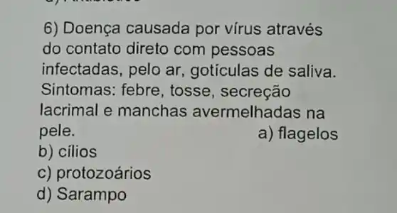 6) Doença causada por vírus através
do contato direto com pessoas
infectadas, pelo ar gotículas de saliva.
Sintomas: febre , tosse, secreção
lacrimal e manchas avermelhadas na
pele.	a) flagelos
b) cilios
c) protozoários
d) Sarampo