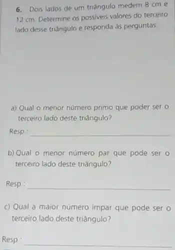 6. Dois lados de um triângulo medem 8 cm e
12 cm Determine os possiveis valores do terceiro
lado desse triângulo e responda às perguntas:
a) Qual 0 menor número primo que poder ser o
terceiro lado deste triângulo?
Resp.: __
b) Qual 0 menor número par que pode ser o
terceiro lado deste triângulo?
Resp.: __
c) Qual a maior número impar que pode ser o
terceiro lado deste triângulo?
Resp.: __