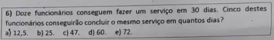 6) Doze funcionários conseguem fazer um serviço em 30 dias. Cinco destes
funcionários conseguirão concluir o mesmo serviço em quantos dias?
a) 12,5 . b)25.
c) 47. d)60. e)72.