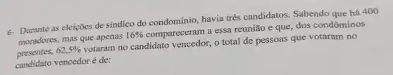 6- Durante as eleições de sindico do condomínio, havia três candidatos Sabendo que há 400
moradores, mas que apenas 16%  compareceram a essa reunião e que, dos condôminos
presentes, 62,5% 
votaram no candidato vencedor, o total de pessoas que votaram no
candidato vencedor é de: