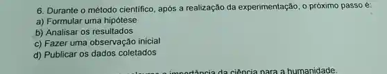 6. Durante o método científico , após a realização da experimentação, o próximo passo é:
a) Formular uma hipótese
b) Analisar os resultados
c) Fazer uma observação inicial
d) Publicar os dados coletados