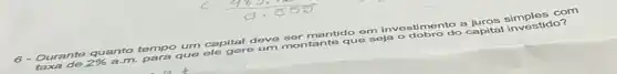 6 Durante quanto tempo um capital deve ser tante que soja ostimento a juros simples com
de 2% 
a.m. para que ele gere um montante que soja o dobro do capital investido?