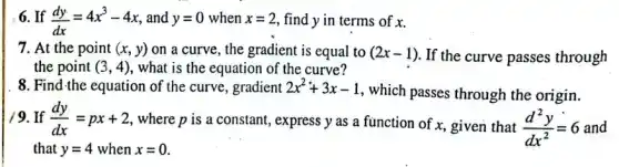 6. If (dy)/(dx)=4x^3-4x and y=0 when x=2 find y in terms of x.
7. At the point (x,y) on a curve, the gradient is equal to (2x-1) If the curve passes through
the point (3,4) , what is the equation of the curve?
8. Find-the equation of the curve, gradient 2x^2+3x-1
, which passes through the origin.
19. If (dy)/(dx)=px+2
, where p is a constant, express y as a function of x.given that (d^2y)/(dx^2)=6 and
that y=4 when x=0