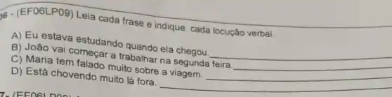 6- (EF06LP09)Leia cada frase e indique cada locução verbal.
A) Eu estava estudando quando ela chegou. __
B) João vai começar a trabalhar na segunda feira
C) Maria tem falado muito sobre a viagem.
D) Está chovendo muito lá fora. __