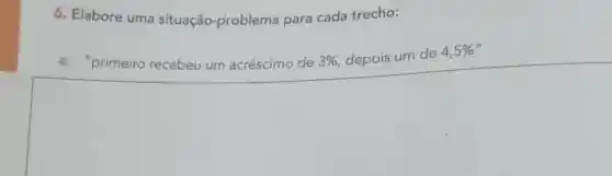 6. Elabore uma situação-problema para cada trecho:
a. "primeiro recebeu um acréscimo de 3%  depois um de 4,5%