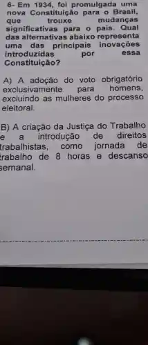 6- Em 1934 , foi promulgad a uma
nova Constituição para o Brasil,
que	trouxe	mudanças
significativa s para o país . Qual
das alternativas abaixo representa
uma das principais inovações
introduzidas	por	essa
Constituição?
A) A adoção do voto obrigatório
exclusivame nte para homens,
excluindo as mulheres do processo
eleitoral.
B) A criação da Justica do Trabalho
e a introdução de direitos
trabalhistas . como jornada de
trabalho de 8 horas e descanso
semanal.