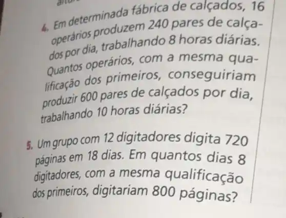 6. Em det erminada fábrica de calçados, 16
operários produzem 240 pares de calça-
dos por dia trabalhan do 8 horas diárias.
Quantos operários, com a mesma qua-
lificação dos primeiros , conseguiriam
product 600 pares de calçados por dia.
trabalhando 10 horas diárias?
5. Um grupo com 12 digitado res digita 720
páginas em 18 dias.Em quantos dias 8
digitadores, com a mesm a qualificação
dos primeiros , digitariam 800 páginas?