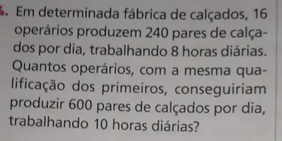 6. Em determinada fábrica de calçados, 16
operários p roduzem 240 pares de calça-
dos por dia, t rabalhando 8 ho ras diárias.
Quan tos operários , com a mesma qua-
lificação dos prim eiros, con se guiriam
produzir 600 pares de calcados por dia,
traball ando 10 horas diárias?