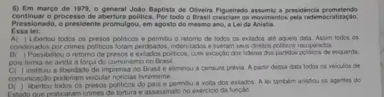 6) Em março de 1979,0 João Baptista de Oliveira Figueiredo a presidência prometendo
continuar o processo de política. Por todo o Brasil cresciam os movimentos pela redemocratização.
Pressionado, o presidente promulgou, em agosto do mesmo ano, a Lei da Anistia.
Essa lei:
A
condenados por crimes políticos foram perdoados indenizados e tiveram seus direitos politicos recuperados.
() Libertou todos os presos politicos e permitiu o retorno de todos os exilados até aquela data. Assim todos os
B( ) Possibilitou o retorno de presos e exilados politicos , com exceção dos lideres dos partidos políticos de esquerda,
pois temia-se ainda a força do comunismo no Brasil.
C( ) instituiu a liberdade de imprensa no Brasil e eliminou a censura prévia. A partir dessa data todos os veiculos de
comunicação poderiam veicular notícias livremente.
D(
) libertou todos os presos políticos do pais e permitiu a volta dos exilados. A lei também anistiou os agentes do
Estado que praticaram crimes de tortura e assassinato no exercício da função.