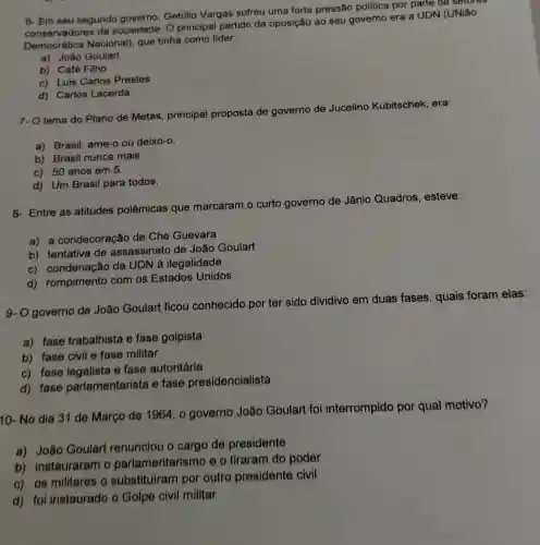 6- Em seu segundo governo, Getúlio Vargas sofreu uma forte pressão politica por parte de setores
conservadores da sociedade. O principal partido da oposição ao seu governo era a UDN (UNiǎo
Democrática Nacional)que tinha como lider:
a) João Goulart
b) Café Filho
c) Luis Carlos Prestes
d) Carlos Lacerda
7- O lema do Plano de Metas, principal proposta de governo de Jucelino Kubitschek, era:
a) Brasil, ame-o ou deixo-o.
b) Brasil nunca mais.
c) 50 anos em 5.
d) Um Brasil para todos.
8- Entre as atitudes polêmicas que marcaram.o curto governo de Jânio Quadros, esteve:
a) a condecoração de Che Guevara
b) tentativa de assassinato de João Goulart
c) condenação da UDN à ilegalidade
d) rompimento com os Estados Unidos
9- O governo de João Goulart ficou conhecido por ter sido dividivo em duas fases, quais foram elas:
a) fase trabalhista e fase golpista
b) fase civil e fase militar
c) fase legalista e fase autoritária
d) fase parlamentarista e fase presidencialista
10- No dia 31 de Março de 1964 , o governo João Goulart foi interrompido por qual motivo?
a) João Goulart renunciou o cargo de presidente
b) instauraram o parlamentarismo e o tiraram do poder
c) os militares o substituiram por outro presidente civil
d) foi instaurado o Golpe civil militar