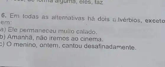 6. Em todas .as alternativas há dois a . lvérbios , exceto
em:
a) Ele permane ceu muito calado.
b)Amanha , não iremos ao cinema.
c) 0 menino , ontem , cantou desafinadamente.