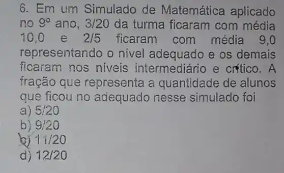 6. Em um Simulado de Matemática aplicado
no 9^circ  ano, 3/20 da turma ficaram com média
10,0 e 2/5 ficaram com média 9,0
representando o nivel adequado e os demais
ficaram nos niveis intermediário e critico. A
fração que representa a quantidade de alunos
que ficou no adequado nesse simulado foi
a) 5:20
9:20
11/20
d) 12/20