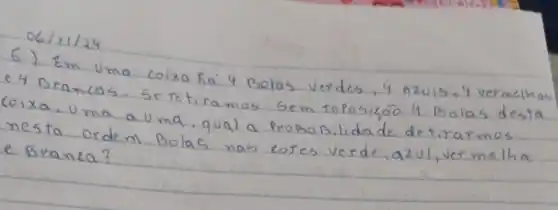 6) Em Uma coixa ha 4 Bolas verdes, 4 azuis, 4 vermeihas e 4 Brancas. Se tetiramos sem repoisico 4 Bolas desta coixa, uma a Uma, qual a proposilidade de tirarmos nesta ordem Bolas nas cores verde, azul, ver melha e Branca?