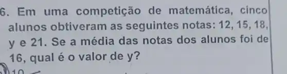 6. Em uma competição de matemátic , cinco
alunos obtiveram as seguintes notas: 12,15,18,
y e 21. Se a média das notas dos alunos foi de
16, qual é o valor de y?