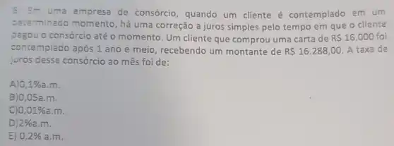 6) Em uma empresa de consórcio, quando um cliente é contemplado em um
determinado momento, há uma correção a juros simples pelo tempo em que o cliente
pagou o consórcio até o momento. Um cliente que comprou uma carta de R 16.000 foi
contempiado após 1 ano e meio , recebendo um montante de R 16.288,00 A taxa de
juros desse consórcio ao mês foi de:
A) 0,1% a.m
B)0,05a.m.
C) 0,01% a.m
D 2% a.m
E) 0,2% a.m