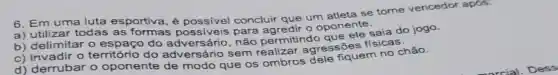 6. Em uma luta esportiva, é concluir que um atleta se torne vencedor apos:
a) utilizar todas as formas possiveis para o oponente.
b) delimitar o do não permitindo ffsicas
c) invadir o território do adversário sem realizar agressōes
d) derrubar o oponente de modo que os ombros dele fiquem no chào.