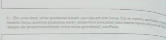 6. Em uma obra, cinco pedreiros batem uma laje em oito horas. Sob as mesmas condicbes e nome mesmo ritmo, quantos pedreiros serăo necessários para bater essa mesma laje em cinco horas? Eie relaçlo de proporcionalidade entre essas grandezas? Justifique.