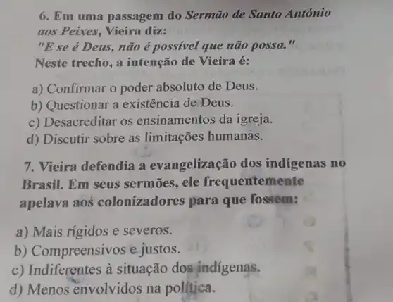 6. Em uma passagem do Sermão de Santo António
aos Peixes, Vieira dize
"E se é Deus, não é possivel que não possa."
Neste trecho, a intenção de Vieira é:
a) Confirmar o poder absoluto de Deus.
b) Questionar a existência de Deus.
c) Desacreditar os ensinamentos da igreja.
d) Discutir sobre as limitações humanas.
7. Vieira defendia a evangelizaç ão dos indigenas no
Brasil. Em seus sermōes, ele frequentemente
apelava aos colonizado res para que fossem:
a) Mais rígidos e severos.
b) Compreensiv os e justos.
c) Indiferentes à situação dos indigenas.
d) Menos envolvidos na politica.