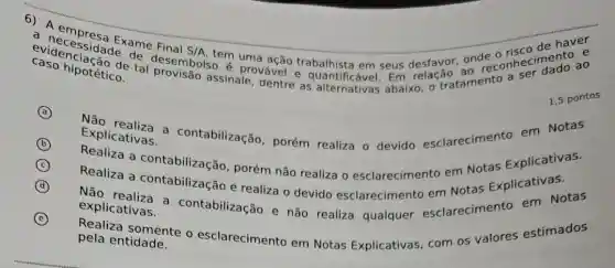 6) A empresa Exame Final
S/A
assinale, dentre as abaixo, o tratamento
haver
caso hipoteto de
cascenciação de desembols tem uma ação trabalhista em seus desfavor and econheciment ao
A
B
Explicativas. Explicativas.contabilização , porém realiza o devido esclarecimento em Notas
C
Realiza a contabilizacão porém não realiza o esclarecimento em Notas Explicativas.
D
Realiza a contabilização e realiza o devido esclarecimento em Notas Explicativas.
E
explicativas. explicativas.contabilização e não realiza qualquer esclarecimento em Notas
Realiza somente o esclarecimento em Notas Explicativas com os valores estimados pela entidade.
1,5 pontos