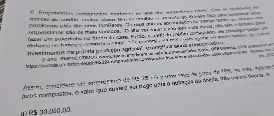 6 Empréstimns consignados interferem na vida dos annsentados nirais Com as facilidades da
acesso ao crédito ,muitos idosos têm se rendido ao encanto do dinheiro fácil para solucionar seus
problemas elou dos seus familiares . Os usos que os aposentados do campo fazem do dinheiro dos
empréstimos são os mais variados "O filho vai casar e não tem onde morar não tem o dinheiro para
fazer um puxadinho no fundo da casa . Então, a partir do crédito consignado ele consegue pegar um
dinheiro no hance e constroi a casa""OIl comnra lima moto nara aiudar na renda
investimentos na própria agrícola ", exemplifica ainda a pesquisadora.
fev. 202
(Fonte EMPRÉSTIMOS consignados interferem na vida dos aposentados rurais UFS Ciência . 2018 Disponivel em
https://ciencia.ufs br/conteudo/62324-emprestimos -consignados -interferem l-na-vida -dos -aposentados -rurais . Acesso em: 2
Assim considere um empréstimo de
R 25
mil a time tava de juros de
10% 
ac mês Anlicand
juros compostos o valor que deverá ser pago para a quitação da divida , três meses depois ê:
a)
R 30.000,00