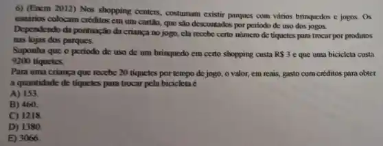 6) (Enem 2012)Nos shopping centers, costumam existir parques com vários brinquedos e jogos. Os
usuários colocam créditos em um cartão, que são descontados por periodo de uso dos jogos.
Dependendo da pontuação da criança no jogo, ela recebe certo número de tiquetes para trocar por produtos
nas lojas dos parques.
Suponha que o periodo de uso de um brinquedo em certo shopping custa R 3 e que uma bicicleta custa
9200 tiquetes.
Para uma crianga que recebe 20 tiquetes por tempo de jogo, o valor,, em reais, gasto com créditos para obter
a quantidade de tiquetes para trocar pela bicicleta é
A) 153.
B) 460.
C) 1218
D) 1380.
E) 3066.