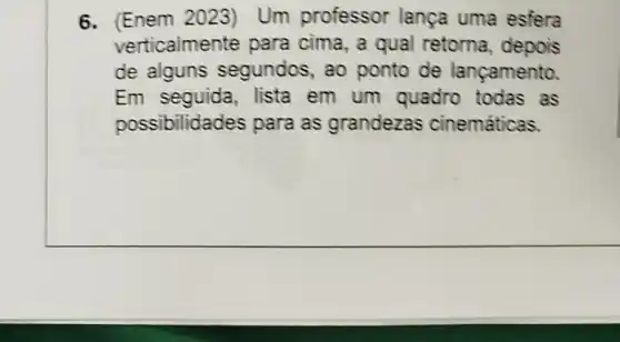 6. (Enem 2023)Um professor lança uma esfera
verticalmer te para cima, a qual retorna depois
de alguns segundos, ao ponto de lançamento.
Em seguida lista em um quadro todas as
possibilidades para as grandezas cinemáticas.