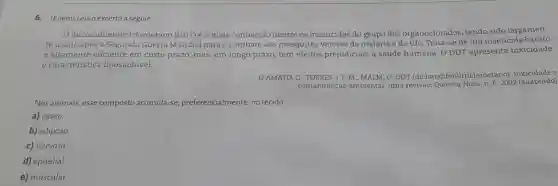 6. (Enem) Leia o excerto a seguir.
diclorodifeniltricloroetano (DDT) éo mais conhecido dentre os inseticidas do grupo dos organoclorados, tendo sido largamen-
te usado após a Segunda Guerra Mundia para o combate aos mosquitos vetores da malária e do tifo Trata-se de um inseticida barato
e altamente eficiente em curto prazo, mas , em longo prazo, tem efeitos prejudiciais à saúde humana. O DDT apresenta toxicidade
e característice lipossolúvel.
D'AMATO, C. TORRES, J P. M.; MALM, O DDT (diclorodifeniltricloroetano)toxicidade o
contaminação ambiental uma revisão. Química Nova n. 6,2002 (adaptado)
Nos animais, esse composto acumula-se preferencialmente, no tecido:
a) ósseo.
b) adiposo.
c) nervoso
d) epitelial.
e) muscular.