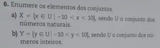 6. Enumere os elementos dos conjuntos.
a) X= xin Uvert -10lt xlt 10 
sendo U o conjunto dos
números naturais.
b) Y= yin Uvert -10lt ylt 10  , sendo U o conjunto dos nú-
meros inteiros.