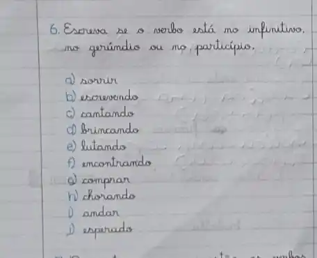 6. Escreva se o verbo está no infinitino. no geríndio ou no participio.
a) sorvir
b) esorevendo
c) cantando
d) brincando
e) lutando
f) encontrando
d) comprar
h) chorando
1) andar
1) esperado