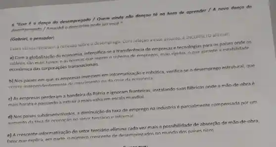 6 "Essa é a danca do desempregado /Quem ainda não dançou tá na hora de aprender / A nova dança do
desempregado / Amonhã o dengarino pode ser você."
(Gabriel, o pensador)
Esses versos remetem a reflexão sobre o desemprego. Com relação a esse assunto é INCORREIO afirmar:
a) Com a globalização da economia,intensifica-se a transferência de empresas e tecnologias para os paises onde os
salários são mais baixos e as normas que regem o sistema de empregos, mais rigidas, o que garante a estabilidade
econômica das corporações transnacionais.
b) Nos paises em que as empresas investem em informatização e robótica, verifica-se o desemprego estrutural, que
ocorre independentemente do crescimento ou da crise da economia.
c) As empresas perderam a bandeira đa Pátria e ignoram fronteiras, instalando suas fábricas onde a mão-de-obra é
mais barata e passando a extrair a mais-valia em escala mundial.
d) Nos paises subdesenvolvidos, a diminuição da taxa de emprego na indústria é parcialmente compensada por um
aumento da taxa de ocupação no setor terciário e informal.
e) A crescente informatização do setor terciário elimina cada vez mais a possibilidade de absorção de mão-de -obra,
fator que explica, em parte, o número crescente de desempregados no mundo dos paises ricos