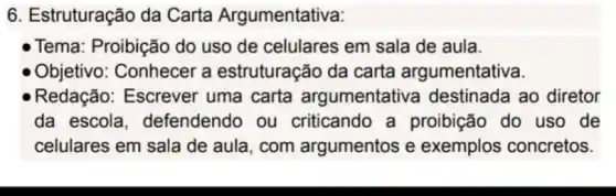 6. Estruturação da Carta Argumentativa:
- Tema: Proibição do uso de celulares em sala de aula.
Objetivo: Conhecer a estruturação da carta argumentativa.
Redação: Escrever uma carta argumentativa destinada ao diretor
da escola defendendo ou criticando a proibição do uso de
celulares em sala de aula, com argumentos e exemplos concretos.