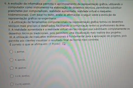 6. A evolução da informática permitiu o aprimoramento da representação gráfica utilizando o
computador como instrumento na elaboração de desenhos permitindo substituir
pranchetas por computadores , realidade aumentada , realidade virtual e maquetes
tridimensionais. Com base no texto, avalie as afirmações a seguir sobre a evolução da
representação gráfica na engenharia:
I. A utilização de ferramentas computacionais na representação gráfica tornou os desenhos
técnicos mais precisos e detalhados, facilitando a comunicação entre os profissionais da área.
II. A realidade aumentada e a realidade virtual são tecnologias que substituem completamente os
desenhos técnicos tradicionais, pois permitem uma visualização mais realista dos projetos.
III. A utilização de maquetes tridimensionais é fundamental para a aprovação de projetos, pois
permite aos clientes visualizar o resultado final de forma mais concreta.
É correto o que se afirma em: (1 Ponto)
I, apenas.
II, apenas.
III, apenas.
le III, apenas.
II e III, apenas.