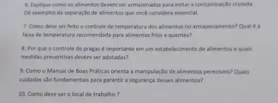 6. Explique como os alimentos devem ser armazenados para evitar a contaminação cruzada.
Dê exemplos de separação de alimentos que você considera essencial.
7. Como deve ser feitc o controle de temperatura dos alimentos no armazenamento? Qualé a
faixa de temperatura recomendada para alimentos frios e quentes?
8. Por que o controle de pragas é importante em um estabelecimento de alimentos e quais
medidas preventivas devem ser adotadas?
9. Como o Manual de Boas Práticas orienta a manipulação de alimentos pereciveis? Quais
cuidados são fundamentais para garantir a segurança desses alimentos?
10. Como deve ser o local de trabalho ?