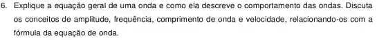 6. Explique a equação geral de uma onda e como ela descreve o comportamento das ondas. Discuta
os conceitos de amplitude , frequência , comprimento de onda e velocidade , relacionando-os com a
fórmula da equação de onda.