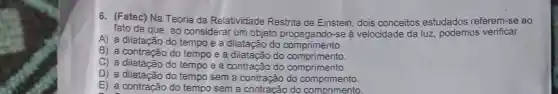 6. (Fatec) Na Teoria da Relatividade Restrita de Einstein dois conceitos estudados referem-se ao
fato de que, ao considerar um objeto propagando-se à velocidade da luz podemos verificar
A) a dilatação do tempo e a dilatação do comprimento.
B) a contração do tempo e a dilatação do comprimento.
C) a dilatação do tempo e a contração do comprimento
D) a dilatação do tempo sem a contração do comprimento.
E) a contração do tempo sem a contracão do comprimento