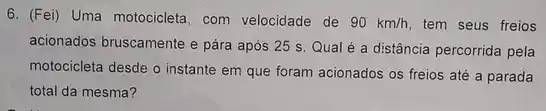 6. (Fei) Uma motocicleta com velocidade de 90km/h tem seus freios
acionados bruscamente e pára após 25 s. Qual é a distância percorrida pela
motocicleta desde o instante em que foram acionados os freios até a parada
total da mesma?