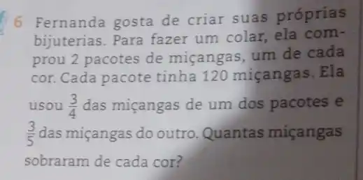 6 Fernanda gosta de criar suas próprias
bijuterias. Para fazer um colar, ela com-
prou 2 pacotes de miçangas, um de cada
cor. Cada pacote tinha 120 miçangas .Ela
usou (3)/(4) das miçangas de um dos pacotes e
(3)/(5) das miçangas do outro Quantas miçangas
sobraram de cada cor?