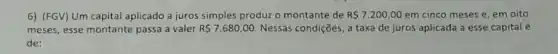 6) (FGV) Um capital aplicado a juros simples produz o montante de R 7.200,00 em cinco meses e em oito
meses, esse montante passa a valer R 7.680,00 Nessas condições, a taxa de juros aplicada a esse capital é