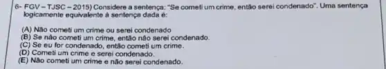 6- FGV-TJSC-2015) Considere a sentença: "Se cometi um crime, então serei condenado'. Uma sentença
logicamente equivalente à sentença dada é:
(A) Não cometi um crime ou serei condenado
(B) Se nào cometi um crime, então não serei condenado.
(C) Se eu for condenado, então cometi um crime.
(D) Cometi um crime e serei condenado.
(E) Não cometi um crime e não serei condenado.