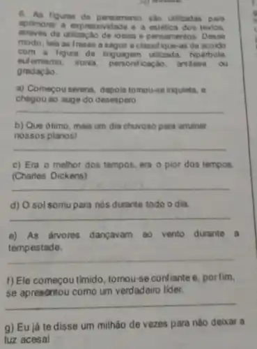 6. As figuras de pensamento salo utilizadas para
aprimorar a expressivi Jade e a estética dos textos.
através da utilização de idelas e pensamentos Desse
modo, leia as frases a seguir e classifique -as de acoido
com a figura de linguagem utilizada:hiperbole
eutemismo, ironia icaçao, antilese ou
gradaçǎo.
a) Começou serena.depois tomou-se inquieta, e
chegou ao auge do desespero.
__
b) Que ótimo, mais um dia chuvoso para arruinar
nossos planos!
__
c) Era o melhor dos tempos, era o pior dos tempos.
(Charles Dickens)
__
d) O sol somu para nòs durante todo o dia.
__
e) As árvores dançavam ao vento durante a
tempestade.
__
f) Ele começou tímido, tomou-se confiante e, porfim,
se apresontou como um verdadeiro lider.
__
g) Eu já te disse um milhão de vezes para não deixar a
luz acesal