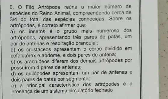 6. Filo Artrópoda reúne o maior número de
espécies do Reino Animal , compreendendo cerca de
3/4 do total das espécies conhecidas. Sobre os
artrópodes, é correto afirmar que:
a) os insetos é o grupo mais numeroso dos
artrópodes, apresentando tres pares de patas ,um
par de antenas e respiração branquial;
b) os crustáceos apresentam o corpo dividido em
cefalotórax e abdome, e dois pares de antena;
c) os aracnideos diferem dos demais artrópodes por
possuirem 4 pares de antenas;
d) os quilópodes apresentam um par de antenas e
dois pares de patas por segmento;
e) a principal característica dos artrópodes
presença de um sistema circulatório fechado