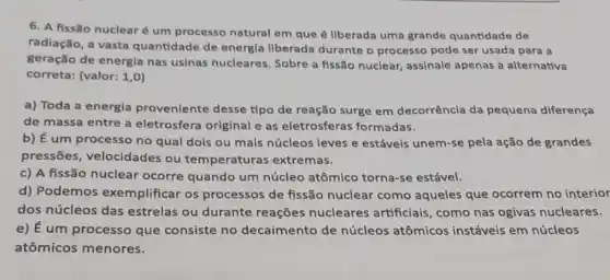 6. A fissão nuclear é um processo natural em que é llberada uma grande quantidade de
radiação, a vasta quantidade de energla llberada durante o processo pode ser usada para a
geração de energia nas usinas nucleares . Sobre a fissão nuclear assinale apenas a alternativa
correta: (valor: 1,0
a) Toda a energla proveniente desse tipo de reação surge em decorrência da pequena diferença
de massa entre a eletrosfera original e as eletrosferas formadas.
b) E
um processo no qual dois ou mais núcleos leves e estáveis unem-se pela ação de grandes
pressōes velocidades ou temperaturas extremas.
c) A fissão nuclear ocorre quando um núcleo atômico torna-se estável.
d) Podemos exemplificar os processos de fissão nuclear como aqueles que ocorrem no interior
dos núcleos das estrelas ou durante reações nucleares artificiais, como nas ogivas nucleares.
e) É um processo que consiste no decaimento de núcleos atômicos instáveis em núcleos
atômicos menores.